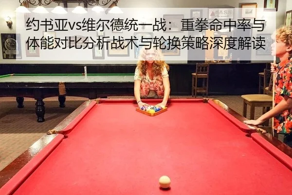 约书亚vs维尔德统一战：重拳命中率与体能对比分析战术与轮换策略深度解读