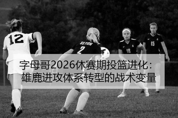 字母哥2026休赛期投篮进化：雄鹿进攻体系转型的战术变量